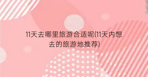 11天去哪里旅游合适呢(11天内想去的旅游地推荐)