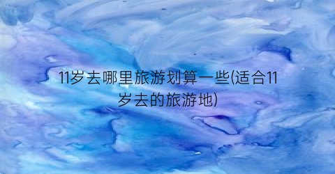 11岁去哪里旅游划算一些(适合11岁去的旅游地)