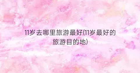 11岁去哪里旅游最好(11岁最好的旅游目的地)