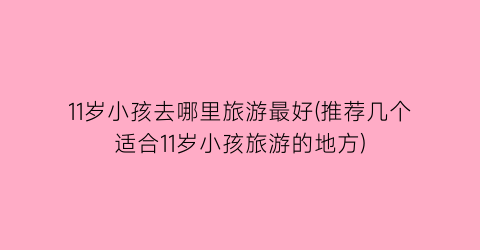 11岁小孩去哪里旅游最好(推荐几个适合11岁小孩旅游的地方)