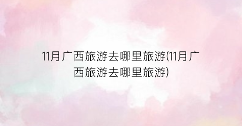 11月广西旅游去哪里旅游(11月广西旅游去哪里旅游)