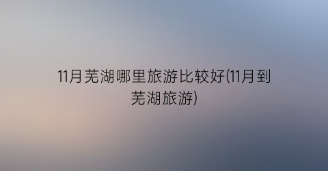 11月芜湖哪里旅游比较好(11月到芜湖旅游)
