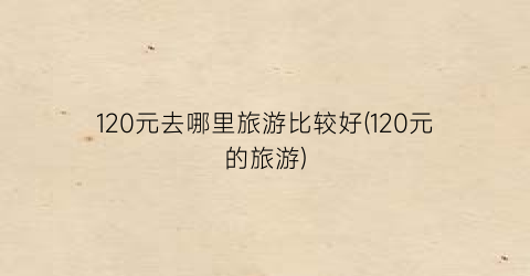 120元去哪里旅游比较好(120元的旅游)