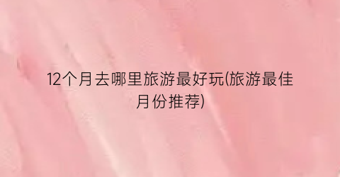 12个月去哪里旅游最好玩(旅游最佳月份推荐)