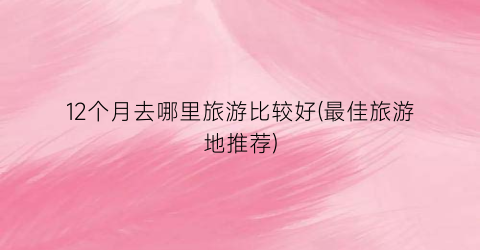 12个月去哪里旅游比较好(最佳旅游地推荐)