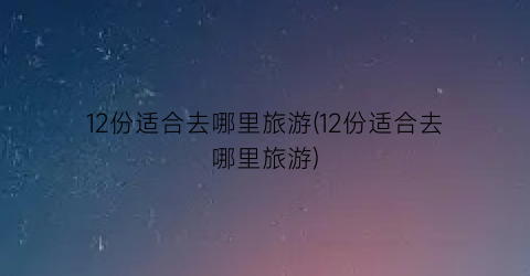 12份适合去哪里旅游(12份适合去哪里旅游)