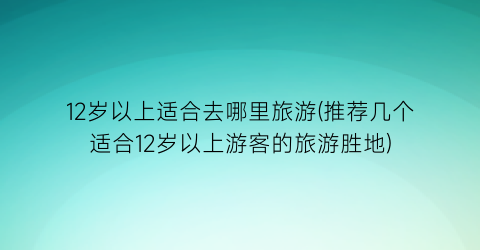 12岁以上适合去哪里旅游(推荐几个适合12岁以上游客的旅游胜地)