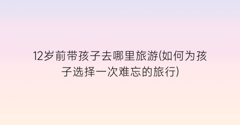12岁前带孩子去哪里旅游(如何为孩子选择一次难忘的旅行)