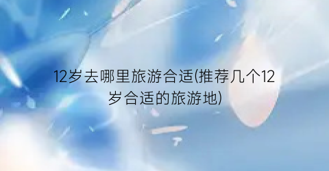 12岁去哪里旅游合适(推荐几个12岁合适的旅游地)