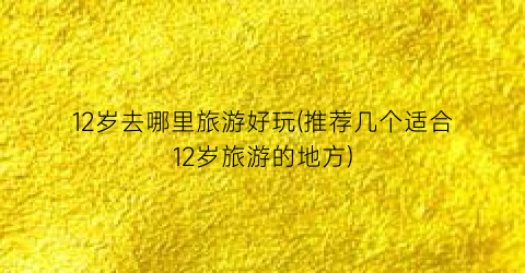 12岁去哪里旅游好玩(推荐几个适合12岁旅游的地方)