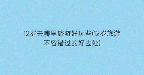 12岁去哪里旅游好玩些(12岁旅游不容错过的好去处)