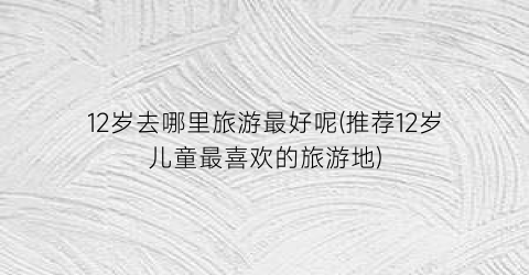 12岁去哪里旅游最好呢(推荐12岁儿童最喜欢的旅游地)