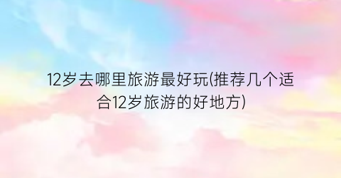 12岁去哪里旅游最好玩(推荐几个适合12岁旅游的好地方)