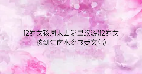 12岁女孩周末去哪里旅游(12岁女孩到江南水乡感受文化)