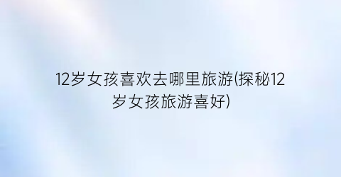 12岁女孩喜欢去哪里旅游(探秘12岁女孩旅游喜好)