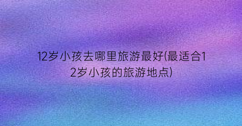 12岁小孩去哪里旅游最好(最适合12岁小孩的旅游地点)