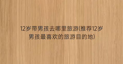 12岁带男孩去哪里旅游(推荐12岁男孩最喜欢的旅游目的地)