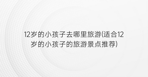 12岁的小孩子去哪里旅游(适合12岁的小孩子的旅游景点推荐)