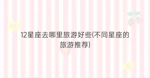 12星座去哪里旅游好些(不同星座的旅游推荐)