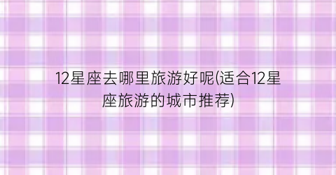 12星座去哪里旅游好呢(适合12星座旅游的城市推荐)