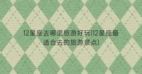 12星座去哪里旅游好玩(12星座最适合去的旅游景点)