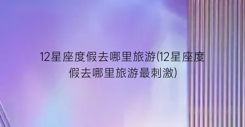 12星座度假去哪里旅游(12星座度假去哪里旅游最刺激)