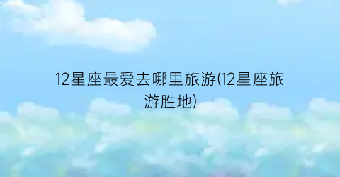 12星座最爱去哪里旅游(12星座旅游胜地)