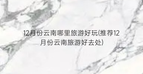 12月份云南哪里旅游好玩(推荐12月份云南旅游好去处)
