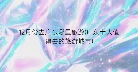 12月份去广东哪里旅游(广东十大值得去的旅游城市)