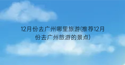 12月份去广州哪里旅游(推荐12月份去广州旅游的景点)
