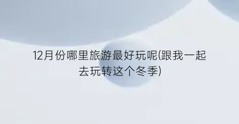 12月份哪里旅游最好玩呢(跟我一起去玩转这个冬季)