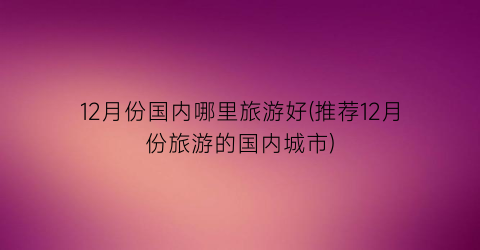 12月份国内哪里旅游好(推荐12月份旅游的国内城市)