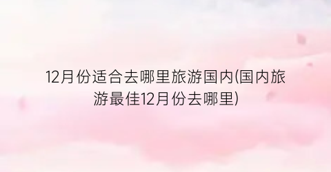12月份适合去哪里旅游国内(国内旅游最佳12月份去哪里)