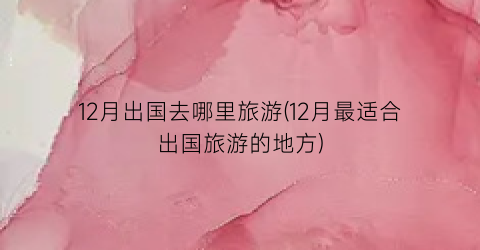12月出国去哪里旅游(12月最适合出国旅游的地方)