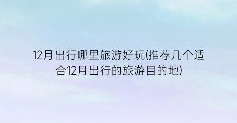 12月出行哪里旅游好玩(推荐几个适合12月出行的旅游目的地)
