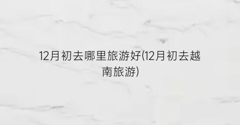 12月初去哪里旅游好(12月初去越南旅游)