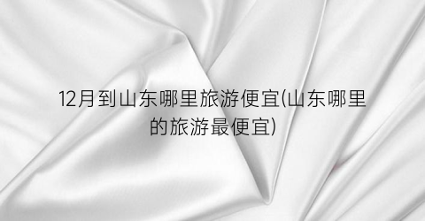 12月到山东哪里旅游便宜(山东哪里的旅游最便宜)