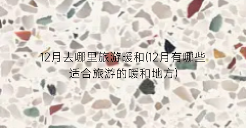 12月去哪里旅游暖和(12月有哪些适合旅游的暖和地方)