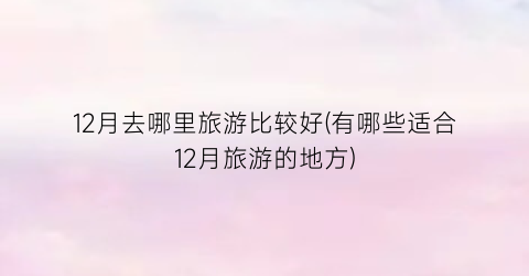 12月去哪里旅游比较好(有哪些适合12月旅游的地方)