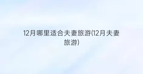12月哪里适合夫妻旅游(12月夫妻旅游)