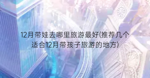 12月带娃去哪里旅游最好(推荐几个适合12月带孩子旅游的地方)