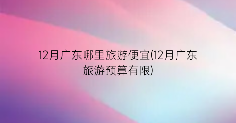 12月广东哪里旅游便宜(12月广东旅游预算有限)