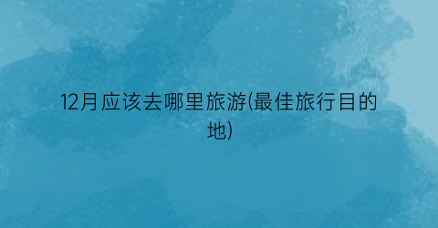 12月应该去哪里旅游(最佳旅行目的地)