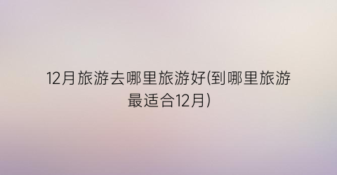 12月旅游去哪里旅游好(到哪里旅游最适合12月)