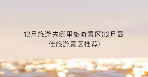 12月旅游去哪里旅游景区(12月最佳旅游景区推荐)