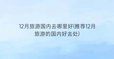 12月旅游国内去哪里好(推荐12月旅游的国内好去处)
