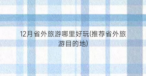 12月省外旅游哪里好玩(推荐省外旅游目的地)