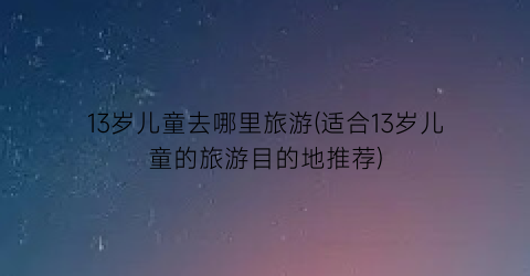 13岁儿童去哪里旅游(适合13岁儿童的旅游目的地推荐)