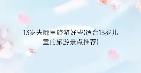 13岁去哪里旅游好些(适合13岁儿童的旅游景点推荐)