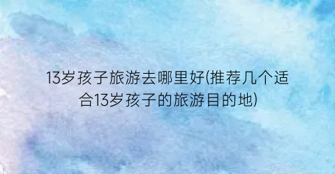 13岁孩子旅游去哪里好(推荐几个适合13岁孩子的旅游目的地)